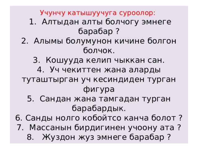 Учунчу катышуучуга суроолор:    1. Алтыдан алты болчогу эмнеге барабар ?  2. Алымы болумунон кичине болгон болчок.  3. Кошууда келип чыккан сан.  4. Уч чекиттен жана аларды туташтырган уч кесиндиден турган фигура  5. Сандан жана тамгадан турган барабардык.  6. Санды нолго кобойтсо канча болот ?  7. Массанын бирдигинен учоону ата ?  8. Жуздон жуз эмнеге барабар ? 