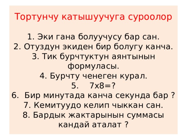 Тортунчу катышуучуга суроолор   1. Эки гана болуучусу бар сан.  2. Отуздун экиден бир болугу канча.  3. Тик бурчтуктун аянтынын формуласы.  4. Бурчту ченеген курал.  5. 7х8=?  6. Бир минутада канча секунда бар ?  7. Кемитуудо келип чыккан сан.  8. Бардык жактарынын суммасы кандай аталат ? 