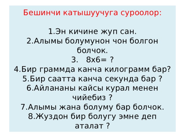 Бешинчи катышуучуга суроолор:     1.Эн кичине жуп сан.  2.Алымы болумунон чон болгон болчок.  3. 8х6= ?  4.Бир граммда канча килограмм бар?  5.Бир саатта канча секунда бар ?  6.Айлананы кайсы курал менен чийебиз ?  7.Алымы жана болуму бар болчок.  8.Жуздон бир болугу эмне деп аталат ? 