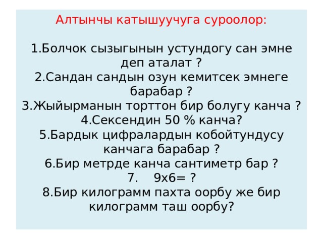 Алтынчы катышуучуга суроолор:   1.Болчок сызыгынын устундогу сан эмне деп аталат ?  2.Сандан сандын озун кемитсек эмнеге барабар ?  3.Жыйырманын торттон бир болугу канча ?  4.Сексендин 50 % канча?  5.Бардык цифралардын кобойтундусу канчага барабар ?  6.Бир метрде канча сантиметр бар ?  7. 9х6= ?  8.Бир килограмм пахта оорбу же бир килограмм таш оорбу?   