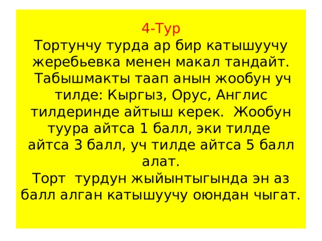 4-Тур  Тортунчу турда ар бир катышуучу жеребьевка менен макал тандайт.  Табышмакты таап анын жообун уч тилде: Кыргыз, Орус, Англис тилдеринде айтыш керек. Жообун туура айтса 1 балл, эки тилде  айтса 3 балл, уч тилде айтса 5 балл алат.  Торт турдун жыйынтыгында эн аз балл алган катышуучу оюндан чыгат.   