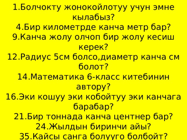 Кызыл клетка  1.Болчокту жонокойлотуу учун эмне кылабыз?  4.Бир километрде канча метр бар?  9.Канча жолу олчоп бир жолу кесиш керек?  12.Радиус 5см болсо,диаметр канча см болот?  14.Математика 6-класс китебинин автору?  16.Эки кошуу эки кобойтуу эки канчага барабар?  21.Бир тоннада канча центнер бар?  24.Жылдын биринчи айы?  35.Кайсы санга болууго болбойт?   