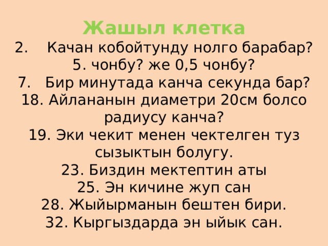 Жашыл клетка  2. Качан кобойтунду нолго барабар?  5. чонбу? же 0,5 чонбу?  7. Бир минутада канча секунда бар?  18. Айлананын диаметри 20см болсо радиусу канча?  19. Эки чекит менен чектелген туз сызыктын болугу.  23. Биздин мектептин аты  25. Эн кичине жуп сан  28. Жыйырманын бештен бири.  32. Кыргыздарда эн ыйык сан. 
