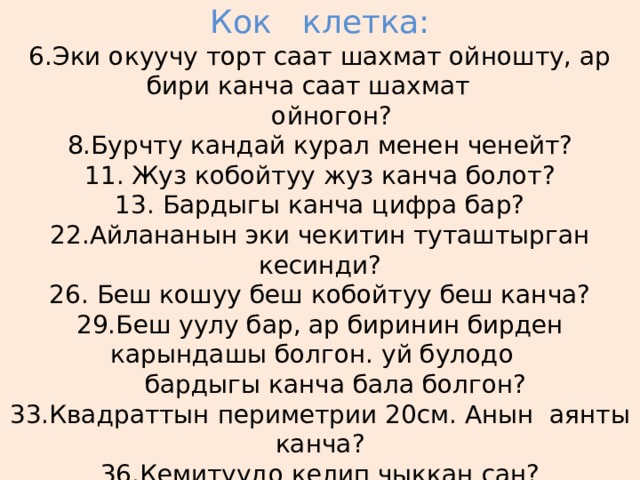  Кок клетка:  6.Эки окуучу торт саат шахмат ойношту, ар бири канча саат шахмат  ойногон?  8.Бурчту кандай курал менен ченейт?  11. Жуз кобойтуу жуз канча болот?  13. Бардыгы канча цифра бар?  22.Айлананын эки чекитин туташтырган кесинди?  26. Беш кошуу беш кобойтуу беш канча?  29.Беш уулу бар, ар биринин бирден карындашы болгон. уй булодо  бардыгы канча бала болгон?  33.Квадраттын периметрии 20см. Анын аянты канча?  36.Кемитуудо келип чыккан сан?   