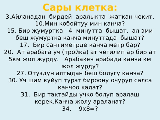 Сары клетка:  3.Айланадан бирдей аралыкта жаткан чекит.  10.Мин кобойтуу мин канча?  15. Бир жумуртка 4 минутта бышат, ал эми беш жумуртка канча минуттада бышат?  17. Бир сантиметрде канча метр бар?  20. Ат арабага уч (тройка) ат чегилип ар бир ат 5км жол журду. Арабакеч арабада канча км жол журду?  27. Отуздун алтыдан беш болугу канча?  30. Уч шам куйуп турат бироону очуруп салса канчоо калат?  31. Бир тактайды учко болуп аралаш керек.Канча жолу араланат?  34. 9х8=?   