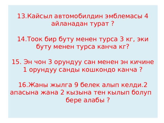 13.Кайсыл автомобилдин эмблемасы 4 айланадан турат ?   14.Тоок бир буту менен турса 3 кг, эки буту менен турса канча кг?   15. Эн чон 3 орундуу сан менен эн кичине 1 орундуу санды кошкондо канча ?   16.Жаны жылга 9 белек алып келди.2 апасына жана 2 кызына тен кылып болуп  бере алабы ?   