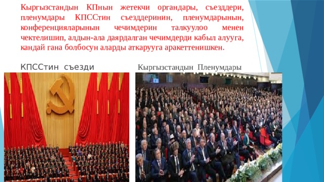 Кыргызстандын КПнын жетекчи органдары, съезддери, пленумдары КПССтин съезддеринин, пленумдарынын, конференцияларынын чечимдерин талкуулоо менен чектелишип, алдын-ала даярдалган чечимдерди кабыл алууга, кандай гана болбосун аларды аткарууга аракеттенишкен. КПССтин съезди Кыргызстандын Пленумдары 