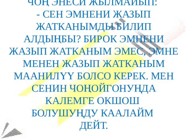 Чоң энеси жылмайып:  - сен эмнени жазып жатканымды билип алдыңбы? Бирок эмнени жазып жатканым эмес, эмне менен жазып жатканым маанилүү болсо керек. Мен сенин чоңойгонуңда калемге окшош  болушуңду каалайм  дейт. 