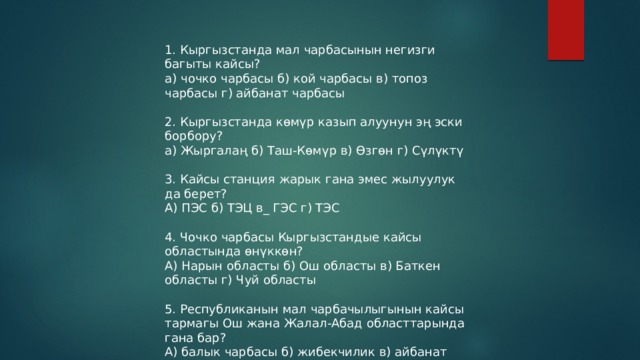 1. Кыргызстанда мал чарбасынын негизги багыты кайсы? а) чочко чарбасы б) кой чарбасы в) топоз чарбасы г) айбанат чарбасы 2. Кыргызстанда көмүр казып алуунун эң эски борбору? а) Жыргалаң б) Таш-Көмүр в) Өзгөн г) Сүлүктү 3. Кайсы станция жарык гана эмес жылуулук да берет? А) ПЭС б) ТЭЦ в_ ГЭС г) ТЭС 4. Чочко чарбасы Кыргызстандые кайсы областында өнүккөн? А) Нарын областы б) Ош областы в) Баткен областы г) Чуй областы 5. Республиканын мал чарбачылыгынын кайсы тармагы Ош жана Жалал-Абад областтарында гана бар? А) балык чарбасы б) жибекчилик в) айбанат чарбасы г) чочко чарбасы 