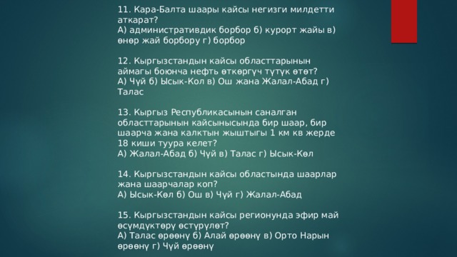 11. Кара-Балта шаары кайсы негизги милдетти аткарат? А) административдик борбор б) курорт жайы в) өнөр жай борбору г) борбор 12. Кыргызстандын кайсы областтарынын аймагы боюнча нефть өткөргүч түтүк өтөт? А) Чүй б) Ысык-Кол в) Ош жана Жалал-Абад г) Талас 13. Кыргыз Республикасынын саналган областтарынын кайсынысында бир шаар, бир шаарча жана калктын жыштыгы 1 км кв жерде 18 киши туура келет? А) Жалал-Абад б) Чүй в) Талас г) Ысык-Көл 14. Кыргызстандын кайсы областында шаарлар жана шаарчалар коп? А) Ысык-Көл б) Ош в) Чүй г) Жалал-Абад 15. Кыргызстандын кайсы регионунда эфир май өсүмдүктөрү өстүрүлөт? А) Талас өрөөнү б) Алай өрөөнү в) Орто Нарын өрөөнү г) Чүй өрөөнү 