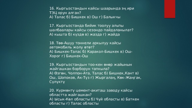 16. Кыргызстандын кайсы шаарында эң ири ТЭЦ орун алган? А) Талас б) Бишкек в) Ош г) Балыкчы 17. Кыргызстанда бийик тоолуу альпы шалбаалары кайсы сезондо пайдаланылат? А) кышта б) күздө в) жазда г) жайда 18. Төө-Ашуу тоннели аркылуу кайсы автомобиль жолу өтөт? А) Бишкек-Талас б) Каракол-Бишкек в) Ош-Хорог г) Бишкек-Ош 19. Кыргызстандын тоо-кен өнөр жайынын жайгашкан борборун тапкыла? А) Өзгөн, Чолпон-Ата, Талас б) Бишкек,Кант в) Ош, Шопоков, Ак-Түз г) Жыргалаң, Көк-Жаңгак, Сүлүктү 20. Күрмөнтү цемент-акиташ заводу кайсы областта жайгашкан? А) Ысык-Көл областы б) Чүй областы в) Баткен областы г) Талас областы 