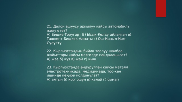 21. Долон ашуусу аркылуу кайсы автомобиль жолу өтөт? А) Бишке-Торугарт Б) Ысык-Көлдү айланган в) Ташкент-Бишкек-Алматы г) Ош-Кызыл-Кыя-Сүлүктү 22. Кыргызстандын бийик тоолуу шалбаа жайыттары кайсы мезгилде пайдаланылат? А) жаз б) күз в) жай г) кыш 23. Кыргызстанда өндүрүлгөн кайсы металл электротехникада, медицинада, тоо-кен ишинде кеңири колдонулат? А) алтын б) коргошун в) калай г) сымап 