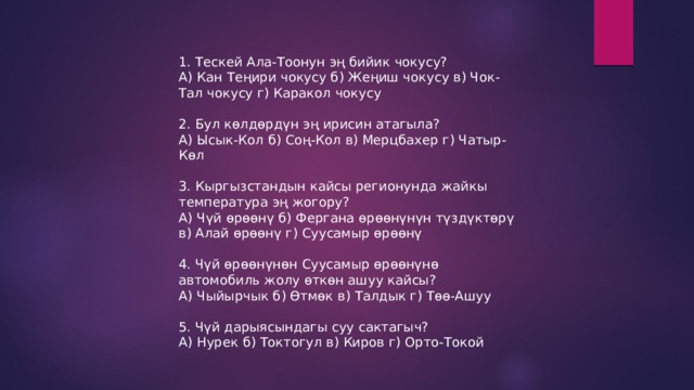 1. Тескей Ала-Тоонун эң бийик чокусу? А) Кан Теңири чокусу б) Жеңиш чокусу в) Чок-Тал чокусу г) Каракол чокусу 2. Бул көлдөрдүн эң ирисин атагыла? А) Ысык-Кол б) Соң-Кол в) Мерцбахер г) Чатыр-Көл 3. Кыргызстандын кайсы регионунда жайкы температура эң жогору? А) Чүй өрөөнү б) Фергана өрөөнүнүн түздүктөрү в) Алай өрөөнү г) Суусамыр өрөөнү 4. Чүй өрөөнүнөн Суусамыр өрөөнүнө автомобиль жолу өткөн ашуу кайсы? А) Чыйырчык б) Өтмөк в) Талдык г) Төө-Ашуу 5. Чүй дарыясындагы суу сактагыч? А) Нурек б) Токтогул в) Киров г) Орто-Токой 
