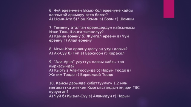 6. Чүй өрөөнүнөн Ысык-Кол өрөөнүнө кайсы капчыгай аркылуу өтсө болот? А) Ысык-Ата б) Чоң Кемин в) Боом г) Шамшы 7. Төмөнкү аталган өрөөндөрдүн кайсынысы Ички Тянь-Шанга тиешелүү? А) Кемин өрөөнү б) Жумгал өрөөнү в) Чүй өрөөнү г) Алай өрөөнү 8. Ысык-Көл өрөөнүндөгү эң узун дарыя? А) Ак-Суу б) Түп в) Барскоон г) Каракол 9. “Ала-Арча” улуттук паркы кайсы тоо кыркасында? А) Кыргыз Ала-Тоосунда б) Нарын Тоодо в) Жетим Тоодо г) Борколдой Тоодо 10. Кайсы дарыяда кубаттуулугу 1,2 млн мегаваттка жеткен Кыргызстандын эң ири ГЭС курулган? А) Чүй б) Кызыл-Суу в) Аламүдүн г) Нарын 