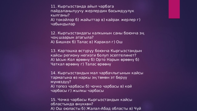 11. Кыргызстанда айыл чарбага пайдаланылуучу жерлердин басымдуулук кылганы? А) токойлор б) жайыттар в) кайрак жерлер г) чабындылар 12. Кыргызстандагы калкынын саны боюнча эң чоң шаарын атагыла? А) Бишкек б) Талас в) Каракол г) Ош 13. Картошка өстүрүу боюнча Кыргызстандын кайсы региону негизги болуп эсептелинет? А) Ысык-Кол өрөөнү б) Орто Нарын өрөөнү б) Чаткал өрөөнү г) Талас өрөөнү 14. Кыргызстандын мал чарбачлыгынын кайсы тармагына өз наркы эң төмөн эт берүү мүнөздүү? А) топоз чарбасы б) чочко чарбасы в) кой чарбасы г) жылкы чарбасы 15. Чочко чарбасы Кыргызстандын кайсы областында өнүккөн? А) Ош оюласты б) Жалал-Абад областы в) Чүй областы г) Нарын областы 