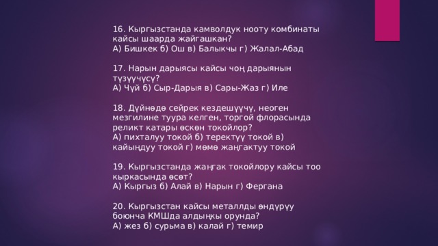 16. Кыргызстанда камволдук нооту комбинаты кайсы шаарда жайгашкан? А) Бишкек б) Ош в) Балыкчы г) Жалал-Абад 17. Нарын дарыясы кайсы чоң дарыянын түзүүчүсү? А) Чүй б) Сыр-Дарыя в) Сары-Жаз г) Иле 18. Дүйнөдө сейрек кездешүүчү, неоген мезгилине туура келген, торгой флорасында реликт катары өскөн токойлор? А) пихталуу токой б) теректүү токой в) кайыңдуу токой г) мөмө жаңгактуу токой 19. Кыргызстанда жаңгак токойлору кайсы тоо кыркасында өсөт? А) Кыргыз б) Алай в) Нарын г) Фергана 20. Кыргызстан кайсы металлды өндүрүу боюнча КМШда алдыңкы орунда? А) жез б) сурьма в) калай г) темир 