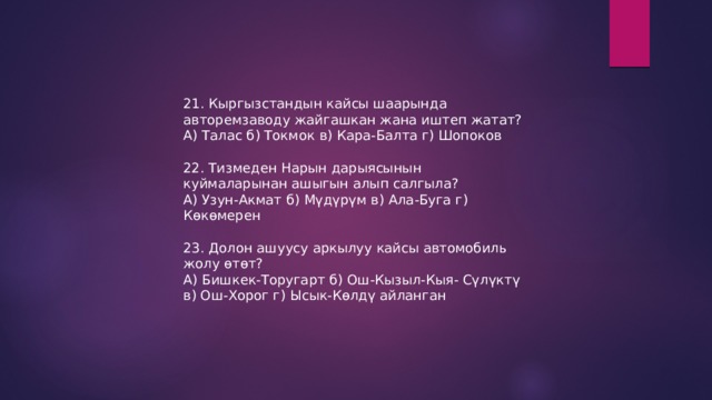 21. Кыргызстандын кайсы шаарында авторемзаводу жайгашкан жана иштеп жатат? А) Талас б) Токмок в) Кара-Балта г) Шопоков 22. Тизмеден Нарын дарыясынын куймаларынан ашыгын алып салгыла? А) Узун-Акмат б) Мүдүрүм в) Ала-Буга г) Көкөмерен 23. Долон ашуусу аркылуу кайсы автомобиль жолу өтөт? А) Бишкек-Торугарт б) Ош-Кызыл-Кыя- Сүлүктү в) Ош-Хорог г) Ысык-Көлдү айланган 