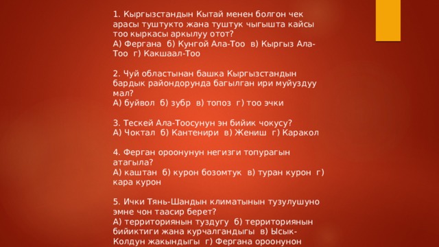 1. Кыргызстандын Кытай менен болгон чек арасы туштукто жана туштук чыгышта кайсы тоо кыркасы аркылуу отот? А) Фергана б) Кунгой Ала-Тоо в) Кыргыз Ала-Тоо г) Какшаал-Тоо 2. Чуй областынан башка Кыргызстандын бардык райондорунда багылган ири муйуздуу мал? А) буйвол б) зубр в) топоз г) тоо эчки 3. Тескей Ала-Тоосунун эн бийик чокусу? А) Чоктал б) Кантенири в) Жениш г) Каракол 4. Ферган ороонунун негизги топурагын атагыла? А) каштан б) курон бозомтук в) туран курон г) кара курон 5. Ички Тянь-Шандын климатынын тузулушуно эмне чон таасир берет? А) территориянын туздугу б) территориянын бийиктиги жана курчалгандыгы в) Ысык-Колдун жакындыгы г) Фергана ороонунон келген шамалдар 