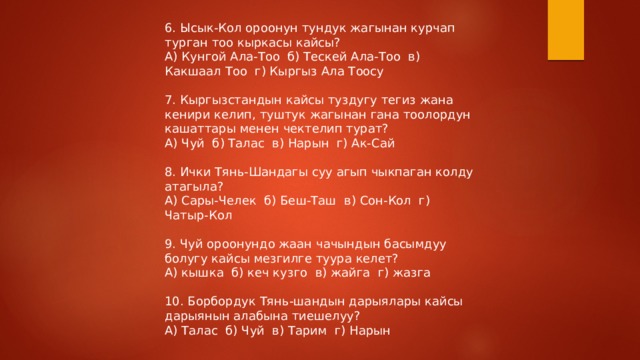 6. Ысык-Кол ороонун тундук жагынан курчап турган тоо кыркасы кайсы? А) Кунгой Ала-Тоо б) Тескей Ала-Тоо в) Какшаал Тоо г) Кыргыз Ала Тоосу 7. Кыргызстандын кайсы туздугу тегиз жана кенири келип, туштук жагынан гана тоолордун кашаттары менен чектелип турат? А) Чуй б) Талас в) Нарын г) Ак-Сай 8. Ички Тянь-Шандагы суу агып чыкпаган колду атагыла? А) Сары-Челек б) Беш-Таш в) Сон-Кол г) Чатыр-Кол 9. Чуй ороонундо жаан чачындын басымдуу болугу кайсы мезгилге туура келет? А) кышка б) кеч кузго в) жайга г) жазга 10. Борбордук Тянь-шандын дарыялары кайсы дарыянын алабына тиешелуу? А) Талас б) Чуй в) Тарим г) Нарын 