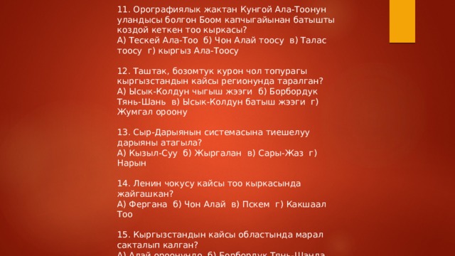11. Орографиялык жактан Кунгой Ала-Тоонун уландысы болгон Боом капчыгайынан батышты коздой кеткен тоо кыркасы? А) Тескей Ала-Тоо б) Чон Алай тоосу в) Талас тоосу г) кыргыз Ала-Тоосу 12. Таштак, бозомтук курон чол топурагы кыргызстандын кайсы регионунда таралган? А) Ысык-Колдун чыгыш жээги б) Борбордук Тянь-Шань в) Ысык-Колдун батыш жээги г) Жумгал ороону 13. Сыр-Дарыянын системасына тиешелуу дарыяны атагыла? А) Кызыл-Суу б) Жыргалан в) Сары-Жаз г) Нарын 14. Ленин чокусу кайсы тоо кыркасында жайгашкан? А) Фергана б) Чон Алай в) Пскем г) Какшаал Тоо 15. Кыргызстандын кайсы областында марал сакталып калган? А) Алай ороонундо б) Борбордук Тянь-Шанда в) Ички Тянь-Шанда г) Туштук Батыш Тянь-Шанда 
