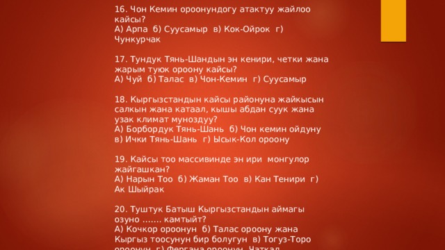 16. Чон Кемин ороонундогу атактуу жайлоо кайсы? А) Арпа б) Суусамыр в) Кок-Ойрок г) Чункурчак 17. Тундук Тянь-Шандын эн кенири, четки жана жарым туюк ороону кайсы? А) Чуй б) Талас в) Чон-Кемин г) Суусамыр 18. Кыргызстандын кайсы районуна жайкысын салкын жана катаал, кышы абдан суук жана узак климат муноздуу? А) Борбордук Тянь-Шань б) Чон кемин ойдуну в) Ички Тянь-Шань г) Ысык-Кол ороону 19. Кайсы тоо массивинде эн ири монгулор жайгашкан? А) Нарын Тоо б) Жаман Тоо в) Кан Тенири г) Ак Шыйрак 20. Туштук Батыш Кыргызстандын аймагы озуно ……. камтыйт? А) Кочкор ороонун б) Талас ороону жана Кыргыз тоосунун бир болугун в) Тогуз-Торо ороонун г) Фергана ороонун, Чаткал дарыясынын алабын 