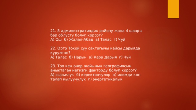 21. 8 административдик району жана 4 шаары бар облусту болуп корсот? А) Ош б) Жалал-Абад в) Талас г) Чуй 22. Орто Токой суу сактагычы кайсы дарыяда курулган? А) Талас б) Нарын в) Кара Дарыя г) Чуй 23. Тоо кен онор жайынын географиясын аныктаган негизги факторду болуп корсот? А) сырьелук б) керектоочулор в) илимди коп талап кылуучулук г) энергетикалык 