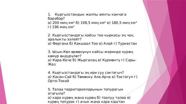 1.  Кыргызстандын жалпы аянты канчага барабар? а) 200 миң км² б) 198,5 миң км² в) 180,5 миң км² г) 196 миң км² 2. Кыргызстандагы кайсы тоо кыркасы эң чоң аралыкты ээлейт? а) Фергана б) Какшаал Тоо в) Алай г) Туркестан 3. Ысык-Көл өрөөнүнүн кайсы жеринде күрөң көмүр өндүрүлөт? а) Кара-Кече б) Жыргалаң в) Күрмөнтү г) Сары-Жаз 4. Кыргызстандагы эң ири суу сактагыч? а) Касан-Сай б) Төмөнкү Ала-Арча в) Токтогул г) Орто-Токой 5. Талаа территорияларынын топурагын атагыла? а) кара күрөң жана күрөң б) тоолуу талаа в) күрөң топурак г) ачык жана кара каштан топурагы 