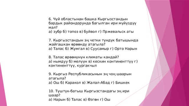 6. Чүй областынан башка Кыргызстандын бардык райондорунда багылган ири мүйүздүү мал? а) зубр б) топоз в) буйвол г) Пржевальск аты 7. Кыргызстандын эң четки түндүк батышында жайгашкан өрөөндү атагыла? а) Талас б) Жумгал в) Суусамыр г) Орто Нарын 8. Талас өрөөнүнүн климаты кандай? а) нымдуу б) мелүүн в) кескин континенттүү г) континенттүү, кургакчыл 9. Кыргыз Республикасынын эң чоң шаарын атагыла? а) Ош б) Каракол в) Жалал-Абад г) Бишкек 10. Түштүк-батыш Кыргызстандагы эң ири шаар? а) Нарын б) Талас в) Өзгөн г) Ош 