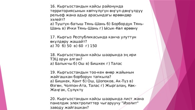16. Кыргызстандын кайсы районунда территориясынын көпчүлүгүн өңгүл-дөңгүлдүү рельеф жана адыр арасындагы өрөөндөр ээлейт? а) Түштүк-батыш Тянь-Шань б) Борбордук Тянь-Шань в) Ички Тянь-Шань г) Ысык-Көл өрөөнү 17. Кыргыз Республикасында канча улуттун өкүлдөрү жашайт? а) 70 б) 50 в) 60 г) 150 18. Кыргызстандын кайсы шаарында эң ири ТЭЦ орун алган? а) Балыкчы б) Ош в) Бишкек г) Талас 19. Кыргызстандын тоо-кен өнөр жайынын жайгашкан борборун тапкыла? а) Бишкек, Кант б) Ош, Шопоков, Ак-Түз в) Өзгөн, Чолпон-Ата, Талас г) Жыргалаң, Көк-Жаңгак, Сүлүктү 20. Кыргызстандын кайсы шаарында лист жана панелдик электролиттер чыгаруучу 