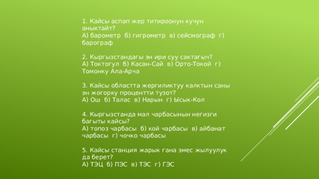 1. Кайсы аспап жер титироонун кучун аныктайт? А) барометр б) гигрометр в) сейсмограф г) барограф 2. Кыргызстандагы эн ири суу сактагыч? А) Токтогул б) Касан-Сай в) Орто-Токой г) Томонку Ала-Арча 3. Кайсы областта жергиликтуу калктын саны эн жогорку процентти тузот? А) Ош б) Талас в) Нарын г) Ысык-Кол 4. Кыргызстанда мал чарбасынын негизги багыты кайсы? А) топоз чарбасы б) кой чарбасы в) айбанат чарбасы г) чочко чарбасы 5. Кайсы станция жарык гана эмес жылуулук да берет? А) ТЭЦ б) ПЭС в) ТЭС г) ГЭС 