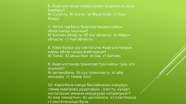 6. Кыргызстанда комур казып алуунун эн эски борбору? А) Сулукту б) Озгон в) Жыргалан г) Таш-Комур 7. Чочко чарбасы Кыргызстандын кайсы областында онуккон? А) Баткен областы б) Ош областы в) Нарын областы г) Чуй областы 8. Кара-Буура суу сактагычы Кыргызстандын кайсы областында жайгашкан? А) Талас б) Ысык-Кол в) Ош г) Баткен 9. Кыргызстанда транспорттун кайсы туру ото онуккон? А) автомобиль б) суу транспорту в) аба жолдору г) темир жол 10. Кара-Кече комур бассейнинин комурун, темир-марганец рудаларын , азотту, кукурт кислотасын эмнени ондуруудо колдонушат? А) жер семирткич б) целлюлоза в) пластмасса г) синтетикалык була 