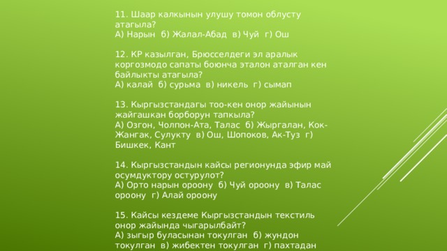 11. Шаар калкынын улушу томон облусту атагыла? А) Нарын б) Жалал-Абад в) Чуй г) Ош 12. КР казылган, Брюсселдеги эл аралык коргозмодо сапаты боюнча эталон аталган кен байлыкты атагыла? А) калай б) сурьма в) никель г) сымап 13. Кыргызстандагы тоо-кен онор жайынын жайгашкан борборун тапкыла? А) Озгон, Чолпон-Ата, Талас б) Жыргалан, Кок-Жангак, Сулукту в) Ош, Шопоков, Ак-Туз г) Бишкек, Кант 14. Кыргызстандын кайсы регионунда эфир май осумдуктору остурулот? А) Орто нарын ороону б) Чуй ороону в) Талас ороону г) Алай ороону 15. Кайсы кездеме Кыргызстандын текстиль онор жайында чыгарылбайт? А) зыгыр буласынан токулган б) жундон токулган в) жибектен токулган г) пахтадан токулган 