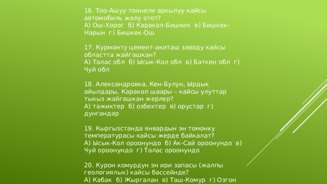 16. Тоо-Ашуу тоннели аркылуу кайсы автомобиль жолу отот? А) Ош-Хорог б) Каракол-Бишкек в) Бишкек-Нарын г) Бишкек-Ош 17. Курмонту цемент-акиташ заводу кайсы областта жайгашкан? А) Талас обл б) Ысык-Кол обл в) Баткен обл г) Чуй обл 18. Александровка, Кен-Булун, Ырдык айылдары, Каракол шаары – кайсы улуттар тыкыз жайгашкан жерлер? А) тажиктер б) озбектер в) орустар г) дунгандар 19. Кыргызстанда январдын эн томонку температурасы кайсы жерде байкалат? А) Ысык-Кол ороонундо б) Ак-Сай ороонундо в) Чуй ороонундо г) Талас ороонундо 20. Курон комурдун эн ири запасы (жалпы геологиялык) кайсы бассейнде? А) Кабак б) Жыргалан в) Таш-Комур г) Озгон 