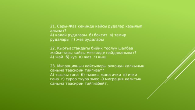 21. Сары-Жаз кенинде кайсы рудалар казылып алынат? А) калай рудалары б) боксит в) темир рудалары г) жез рудалары 22. Кыргызстандагы бийик тоолуу шалбаа жайыттары кайсы мезгилде пайдаланылат? А) жай б) куз в) жаз г) кыш 23. Миграциянын кайсылары олконун калкынын санына таасирин тийгизет? А) тышкы гана б) тышкы жана ички в) ички гана г) суроо туура эмес -0 миграция калктын санына таасирин тийгизбейт. 