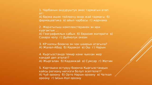 1. Чарбанын ондуруштук эмес тармагын атап от: А) басма ишин тейлоочу онор жай тармагы б) фармацевтика в) айыл чарбасы г) жарнама 2. Жаратылыш комплекстеринен эн ири кургактык … А) Географиялык кабык б) Евразия материги в) Сахара чолу г) Дуйнолук океан 3. КР калкы боюнча эн чон шаарын атагыла? А) Жалал-Абад б) Каракол в) Ош г) Нарын 4. Кыргызстанда темир кени чыккан жер кандай деп аталат? А) Жыргалан б) Кадамжай в) Сумсар г) Жетим 5. Картошка остуруу боюнча Кыргызстандын кайсы региону негизги болуп эсептелет? А) Чуй ороону б) Орто Нарын ороону в) Чаткал ороону г) Ысык-Кол ороону 