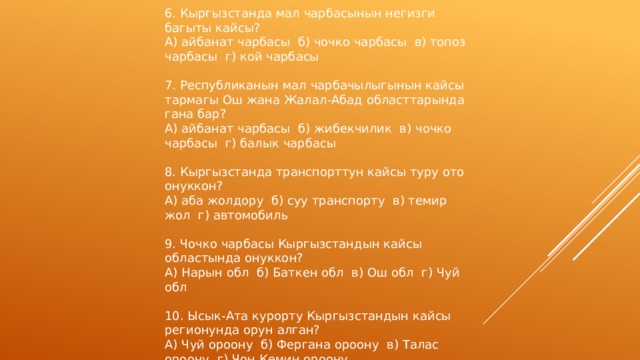 6. Кыргызстанда мал чарбасынын негизги багыты кайсы? А) айбанат чарбасы б) чочко чарбасы в) топоз чарбасы г) кой чарбасы 7. Республиканын мал чарбачылыгынын кайсы тармагы Ош жана Жалал-Абад областтарында гана бар? А) айбанат чарбасы б) жибекчилик в) чочко чарбасы г) балык чарбасы 8. Кыргызстанда транспорттун кайсы туру ото онуккон? А) аба жолдору б) суу транспорту в) темир жол г) автомобиль 9. Чочко чарбасы Кыргызстандын кайсы областында онуккон? А) Нарын обл б) Баткен обл в) Ош обл г) Чуй обл 10. Ысык-Ата курорту Кыргызстандын кайсы регионунда орун алган? А) Чуй ороону б) Фергана ороону в) Талас ороону г) Чон Кемин ороону 