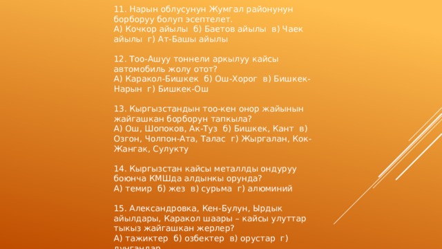 11. Нарын облусунун Жумгал районунун борборуу болуп эсептелет. А) Кочкор айылы б) Баетов айылы в) Чаек айылы г) Ат-Башы айылы 12. Тоо-Ашуу тоннели аркылуу кайсы автомобиль жолу отот? А) Каракол-Бишкек б) Ош-Хорог в) Бишкек-Нарын г) Бишкек-Ош 13. Кыргызстандын тоо-кен онор жайынын жайгашкан борборун тапкыла? А) Ош, Шопоков, Ак-Туз б) Бишкек, Кант в) Озгон, Чолпон-Ата, Талас г) Жыргалан, Кок-Жангак, Сулукту 14. Кыргызстан кайсы металлды ондуруу боюнча КМШда алдынкы орунда? А) темир б) жез в) сурьма г) алюминий 15. Александровка, Кен-Булун, Ырдык айылдары, Каракол шаары – кайсы улуттар тыкыз жайгашкан жерлер? А) тажиктер б) озбектер в) орустар г) дунгандар 