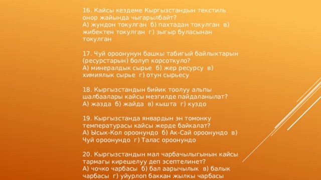 16. Кайсы кездеме Кыргызстандын текстиль онор жайында чыгарылбайт? А) жундон токулган б) пахтадан токулган в) жибектен токулган г) зыгыр буласынан токулган 17. Чуй ороонунун башкы табигый байлыктарын (ресурстарын) болуп корсоткуло? А) минералдык сырье б) жер ресурсу в) химиялык сырье г) отун сырьесу 18. Кыргызстандын бийик тоолуу альпы шалбаалары кайсы мезгилде пайдаланылат? А) жазда б) жайда в) кышта г) куздо 19. Кыргызстанда январдын эн томонку температурасы кайсы жерде байкалат? А) Ысык-Кол ороонундо б) Ак-Сай ороонундо в) Чуй ороонундо г) Талас ороонундо 20. Кыргызстандын мал чарбачылыгынын кайсы тармагы кирешелуу деп эсептелинет? А) чочко чарбасы б) бал аарычылык в) балык чарбасы г) уйурлоп баккан жылкы чарбасы 