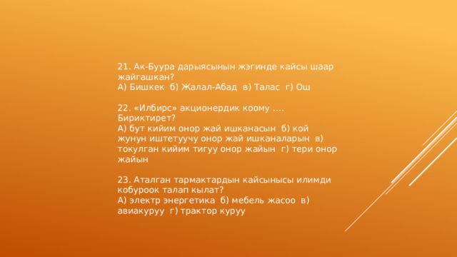 21. Ак-Буура дарыясынын жэгинде кайсы шаар жайгашкан? А) Бишкек б) Жалал-Абад в) Талас г) Ош 22. «Илбирс» акционердик коому …. Бириктирет? А) бут кийим онор жай ишканасын б) кой жунун иштетуучу онор жай ишканаларын в) токулган кийим тигуу онор жайын г) тери онор жайын 23. Аталган тармактардын кайсынысы илимди кобуроок талап кылат? А) электр энергетика б) мебель жасоо в) авиакуруу г) трактор куруу 