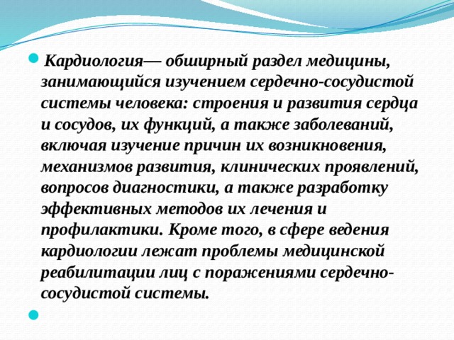 Кардиология— обширный раздел медицины, занимающийся изучением сердечно-сосудистой системы человека: строения и развития сердца и сосудов, их функций, а также заболеваний, включая изучение причин их возникновения, механизмов развития, клинических проявлений, вопросов диагностики, а также разработку эффективных методов их лечения и профилактики. Кроме того, в сфере ведения кардиологии лежат проблемы медицинской реабилитации лиц с поражениями сердечно-сосудистой системы.    