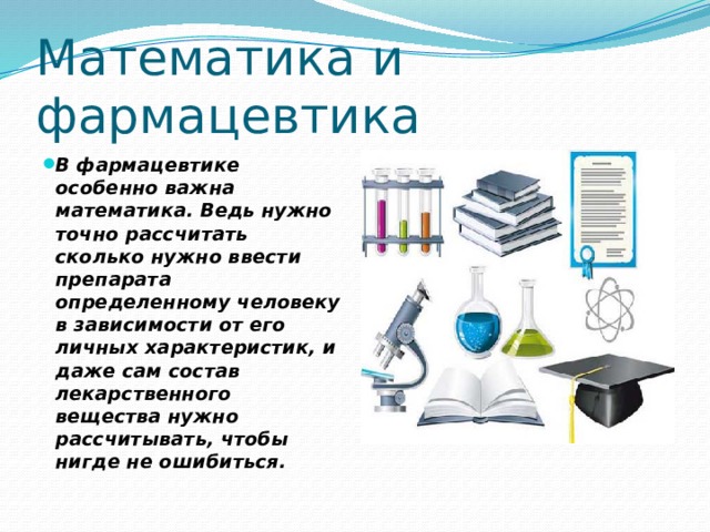 Математика и фармацевтика В фармацевтике особенно важна математика. Ведь нужно точно рассчитать сколько нужно ввести препарата определенному человеку в зависимости от его личных характеристик, и даже сам состав лекарственного вещества нужно рассчитывать, чтобы нигде не ошибиться. 