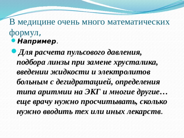 В медицине очень много математических формул , Например . Для расчета пульсового давления, подбора линзы при замене хрусталика, введении жидкости и электролитов больным с дегидратацией, определения типа аритмии на ЭКГ и многие другие… еще врачу нужно просчитывать, сколько нужно вводить тех или иных лекарств . 