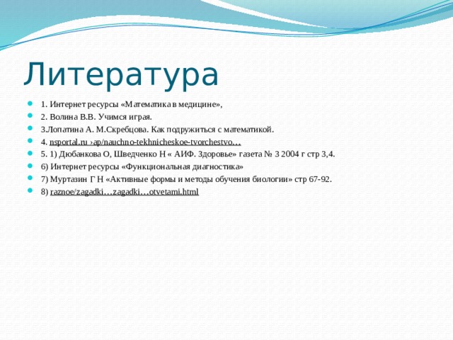 Литература 1. Интернет ресурсы «Математика в медицине», 2. Волина В.В. Учимся играя.                                                         3.Лопатина А. М.Скребцова. Как подружиться с математикой. 4.  nsportal.ru ›ap/nauchno-tekhnicheskoe-tvorchestvo… 5. 1) Дюбанкова О, Шведченко Н « АИФ. Здоровье» газета № 3 2004 г стр 3,4. 6) Интернет ресурсы «Функциональная диагностика» 7) Муртазин Г Н «Активные формы и методы обучения биологии» стр 67-92. 8)  raznoe/zagadki…zagadki…otvetami.html 
