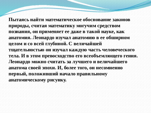 Пытаясь найти математическое обоснование законов природы, считая математику могучим средством познания, он применяет ее даже в такой науке, как анатомия. Леонардо изучал анатомию в ее обширном целом и со всей глубиной. С величайшей тщательностью он изучал каждую часть человеческого тела. И в этом превосходство его всеобъемлющего гения. Леонардо можно считать за лучшего и величайшего анатома своей эпохи. И, более того, он несомненно первый, положивший начало правильному анатомическому рисунку. 