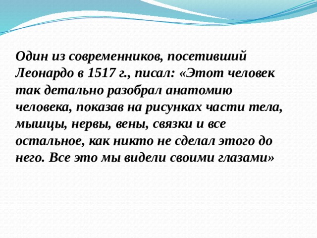 Один из современников, посетивший Леонардо в 1517 г., писал: «Этот человек так детально разобрал анатомию человека, показав на рисунках части тела, мышцы, нервы, вены, связки и все остальное, как никто не сделал этого до него. Все это мы видели своими глазами» 