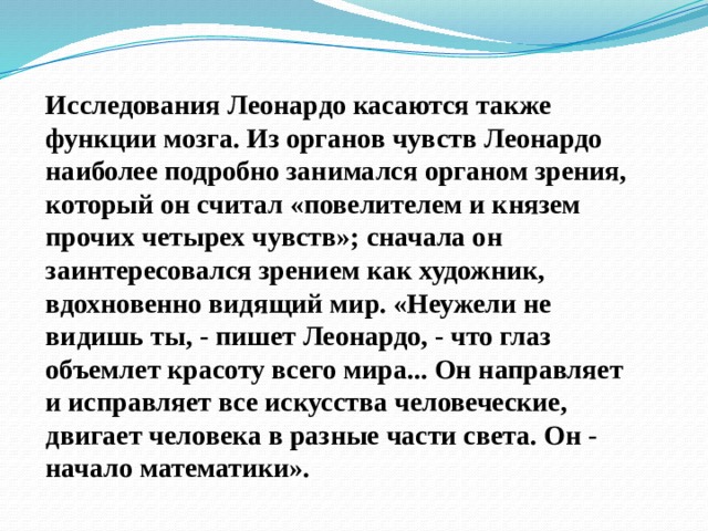 Исследования Леонардо касаются также функции мозга. Из органов чувств Леонардо наиболее подробно занимался органом зрения, который он считал «повелителем и князем прочих четырех чувств»; сначала он заинтересовался зрением как художник, вдохновенно видящий мир. «Неужели не видишь ты, - пишет Леонардо, - что глаз объемлет красоту всего мира... Он направляет и исправляет все искусства человеческие, двигает человека в разные части света. Он - начало математики». 