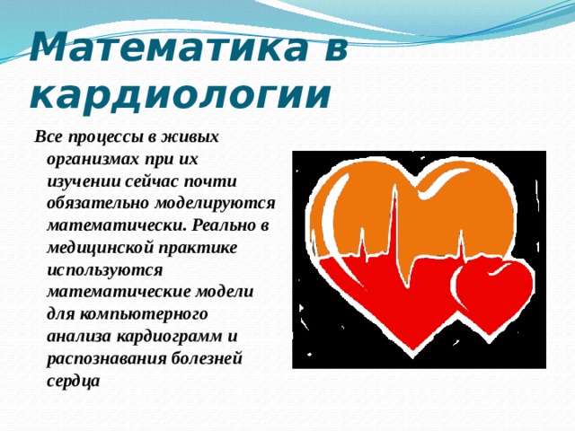 Математика в кардиологии Все процессы в живых организмах при их изучении сейчас почти обязательно моделируются математически. Реально в медицинской практике используются математические модели для компьютерного анализа кардиограмм и распознавания болезней сердца 