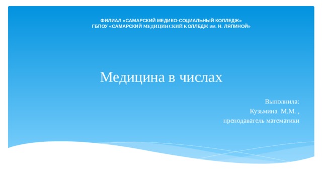 ФИЛИАЛ «САМАРСКИЙ МЕДИКО-СОЦИАЛЬНЫЙ КОЛЛЕДЖ» ГБПОУ «САМАРСКИЙ МЕДИЦИНСКИЙ К ОЛЛЕДЖ ИМ . Н. ЛЯПИНОЙ» Медицина в числах  Выполнила: Кузьмина М.М. , преподаватель математики 