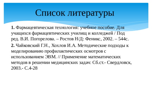 Список литературы 1. Фармацевтическая технология: учебное пособие. Для учащихся фармацевтических училищ и колледжей / Под ред. В.И. Погорелова. – Ростов Н/Д: Феникс, 2002. – 544с. 2. Чайковский Г.Н., Хохлов И.А. Методические подходы к моделированию профилактических осмотров с использованием ЭВМ. // Применение математических методов в решении медицинских задач: Сб.ст.- Свердловск, 2003.- С.4-28 