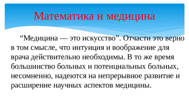 Математика и медицина   “ Медицина — это искусство”. Отчасти это верно в том смысле, что интуиция и воображение для врача действительно необходимы. В то же время большинство больных и потенциальных больных, несомненно, надеются на непрерывное развитие и расширение научных аспектов медицины. 